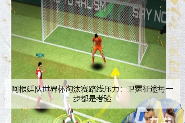 阿根廷队世界杯淘汰赛路线压力：卫冕征途每一步都是考验